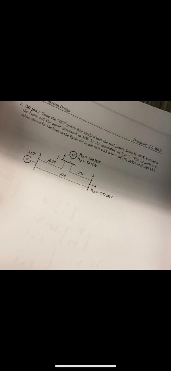 ystem Design December 17, 2019 2. (20 pts.) Using the DC power flow method find the real power flows in MW between the buse