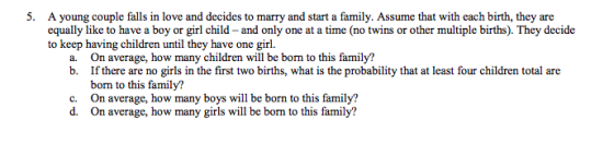 A young couple falls in love and decides to marry and start a family. Assume that with each birth, they are equally like to have a boy or girl child - and only one at a time (no twins or other multiple births). They decide to keep having children until they have one girl. 5. a. On average, how many children will be born to this family? b. If there are no girls in the first two births, what is the probability that at least four children total are born to this family? On average, how many boys will be born to this family? On average, how many girls will be born to this family? c. d.