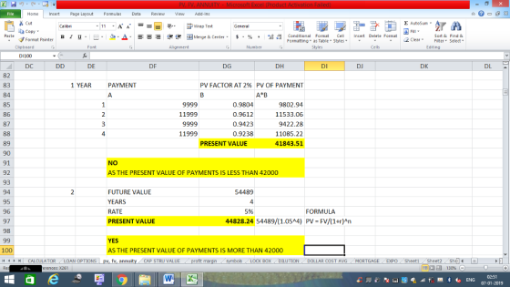 Home nert Page Layout Formulas Data Review View dd-Ins Cut E AutoSum Wrap Text ta copy. в 1 프 . Ej-., Δ. : rーー 逻锂函Merge & Center. $, % , 弼,8 C Conditional Format CeInsert Delete Format Formatting as Table Styles2 Clear Sort &Find & Format Painter Clipboard D1100 DC Alignment Number Cells Edting DE DF DG DH DI DJ DK DL 82 83 84 85 86 87 1 YEAR PAYMENT PV FACTOR AT 2% PV OF PAYMENT A B 0.9804 0.9612 0.9423 0.9238 9802.94 11533.06 9422.28 11085.22 41843.51 11999 3 4 11999 89 90 91 92 93 94 95 96 97 98 PRESENT VALUE NO AS THE PRESENT VALUE OF PAYMENTS IS LESS THAN 42000 FUTURE VALUE YEARS RATE PRESENT VALUE 54489 4 5% FORMULA 44828.24 54489/(1.05^4) PV=FV/(1+r)An YES AS THE PRESENT VALUE OF PAYMENTS IS MORE THAN 42000 100 11 1 トーCALCULATOR ( LOAN OPTIONS | pv, fv, annuity i CAP STRU VALUE BOX DILUTION DOLLAR COST AVGMORTGAGE EXPO Sheeti Sheet2 She 福 130% rences: x261 02:51 07-01-2019