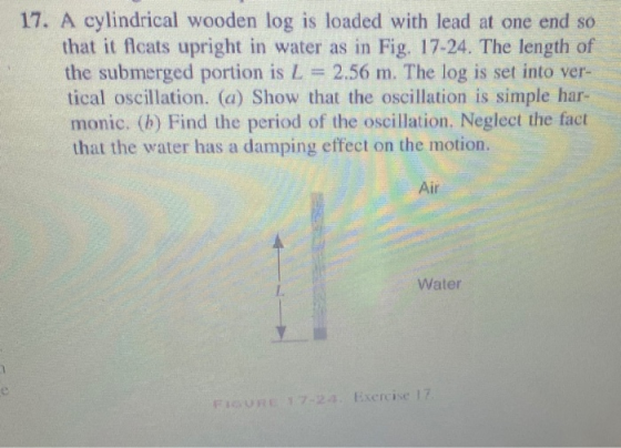 17. A cylindrical wooden log is loaded with lead at one end so that it flcats upright in water as in Fig. 17-24. The length o
