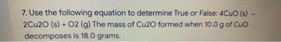 7. Use the following equation to determine True or False: 4CuO (s) - 2Cu20 (s) + O2 (g) The mass of Cu2O formed when 10.0 g o
