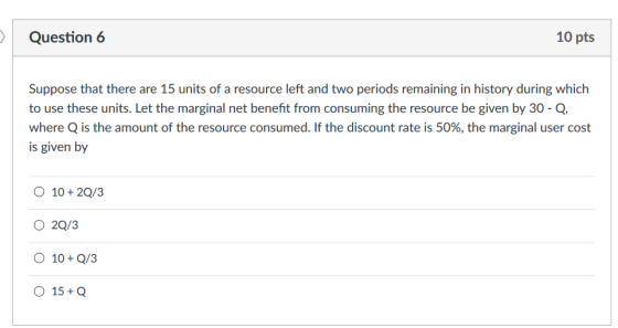 Question 6 10 pts Suppose that there are 15 units of a resource left and two periods remaining in history during which to use these units. Let the marginal net benefit from consuming the resource be given by 30-Q where Q is the amount of the resource consumed. If the discount rate is 50%, the marginal user cost is given by O 10+2Q/3 O 2Q/3 O 10Q/3 O 15+Q