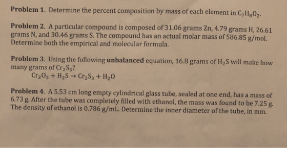 Problem 1. Determine the percent composition by mass of each element in C,H.02 71802 Problem 2. A particular compound is composed of 31.06 grams Zn, 4.79 grams H, 26.61 grams N, and 30.46 grams S. The compound has an actual molar mass of 586.85 g/mol. Determine both the empirical and molecular formula Problem 3. Using the following unbalanced equation, 16.8 grams of H2S will make how many grams of Cr2S3? Cr203 + H2S Cr2s, + H2O Problem 4. A 5.53 cm long empty cylindrical glass tube, sealed at one end, has a mass of 6.73 g. After the tube was completely filled with ethanol, the mass was found to be 7.25 g The density of ethanol is 0.786 g/mL. Determine the inner diameter of the tube, in mm.