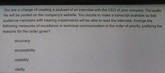 You are in charge of creating a podcast of an interview with the CEO of your company. The audio file will be posted on the companys website. You decide to make a transcript available so that audience members with hearing impairments will be able to read the interview. Arrange the following measures of excellence in technical communication in the order of priority, justifying the reasons for the order given? accuracy accessibility usability clarity