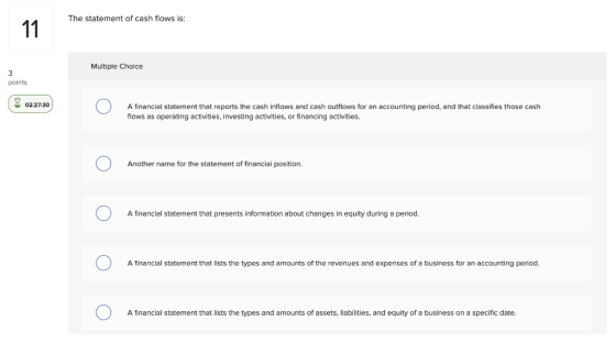 The statement of cash flows is: 11 Multiple Choice 3 points 92:27:30 A financial statement that reports the cash inflows and