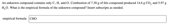 An unknown compound contains only C, H, and O. Combustion of 7.30 g of this compound produced 14.6 g CO, and 5.97 g H,O. What