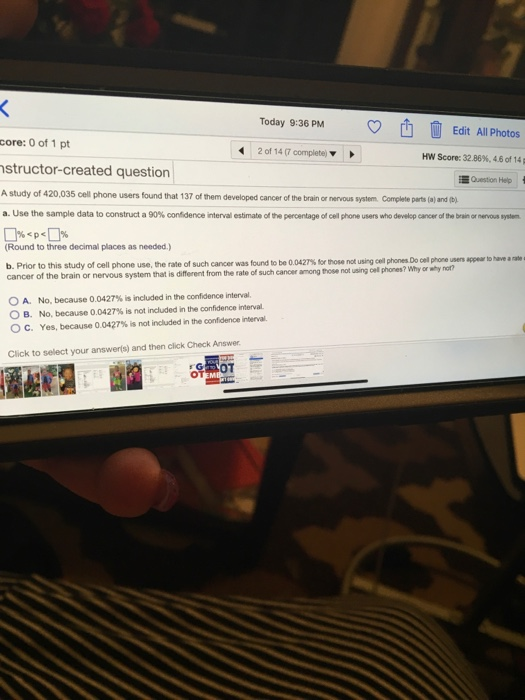 Today 9:36 PM Edit All Photos core: 0 of 1 pt 2 of 14 (7 complete) Hw Score: 32.86%, 4.6 of 14p structor-created question Question Help users found that 137 of them developed cancer of the brain or nervous system Complete parts (a) and ) a. Use the sample data to construct a 90% confidence interval estimate of the percentage of cell phone users who develop cancer af the brain or nervous system (Round to three decimal places as needed.) b. Prior to this study of cell phone use, the rate of such cancer was furdt be 0042% orn se ot inge-phres Do- reus nappe cancer of the brain or nervous system that is different from the rate of such cancer among hose not using oel phones? Why or why nor? to 0 A. No, because 0.0427% is included in the confidence interval. O B. No, because 0.0427% is not included in the confidence interval C. Yes, because 0.0427% is not included in the confidence nena. Click to select your answerls) and then click Check Answer