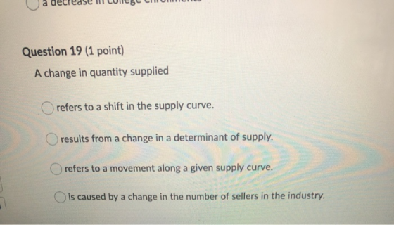 a decrease li CUNCBC CHUN Question 19 (1 point) A change in quantity supplied refers to a shift in the supply curve. results