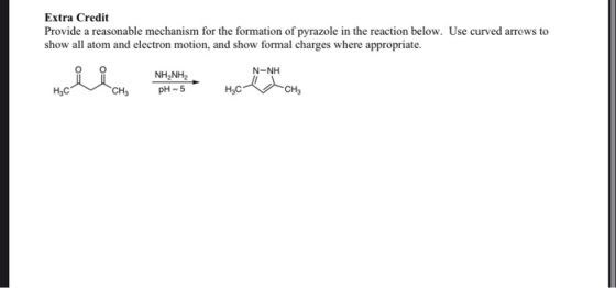 Extra Credit Provide a reasonable mechanism for the formation of pyrazole in the reaction below. Use curved arrows to show al