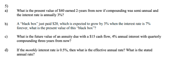 5) a) What is the present value of $40 earned 2-years from now if compounding was semi-annual and the interest rate is annually 3%? A black boxjust paid $20, which is expected to grow by 3% when the interest rate is 7% forever, what is the present value of this black box? b) c) What is the future value of an annuity due with a $15 cash flow, 4% annual interest with quarterly compounding three-years from now? d) If the monthly interest rate is 0.5%, then what is the effective annual rate? What is the stated annual rate?
