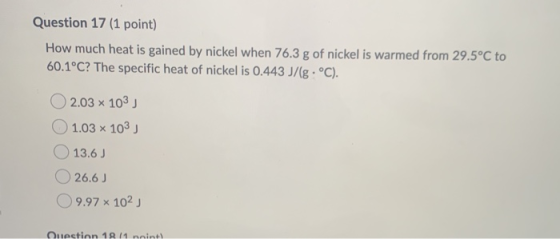 Question 17 (1 point) How much heat is gained by nickel when 76.3 g of nickel is warmed from 29.5°C to 60.1°C? The specific h