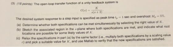 15 points): The open-loop transfer ftunction of a unity teedback system is G)+2) The desired system response to a (a) Determine whether both specifications can be met simultaneously by selectingt step input is specified as peak time tp-l sec and overshoot Mp 5%. he right value of K. etch the associated region in the s plane where both specifications are met, and indicate what root locations are possible for some likely values of K elax the specifications in part (a) by the same factor (i.e., multiply both specifications by a scaling value r) and pick a suitable value for K, and use Matlab to verify that the new specifications are satisfied.