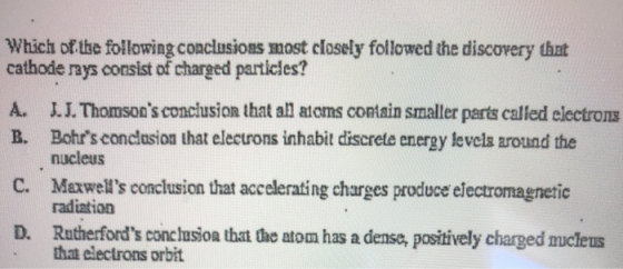 Which of the following conclusions most closely followed the discovery that cathode rays consist of charged particles? A. J.L