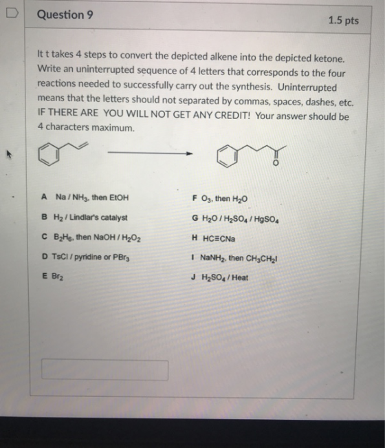Question 9 1.5 pts It t takes 4 steps to convert the depicted alkene into the depicted ketone. Write an uninterrupted sequence of 4 letters that corresponds to the four reactions needed to successfully carry out the synthesis. Uninterrupted means that the letters should not separated by commas, spaces, dashes, etc. IF THERE ARE YOU WILL NOT GET ANY CREDIT! Your answer should be 4 characters maximum. F Os, then H20 A Na/NH3, then EtOH B H2 , Lindlars catalyst C B2Hs, then NaOH / H202 D TsCI/ pyridine or PBr E Br2 G H20/H2SO4/HgSO I NaNH2, then CH3CH2 J H2SO4/Heat