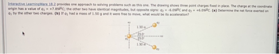 Interactive LearningWare 18.2 provides one approach to solving problems such as this one. The drawing shows three point charges fixed in place. The charge at the coordinate origin has a value of qì-+7.89/c; the other two have identical magnitudes, but opposite signs:の一609 e and q-tasse da) Dee me the net fora tiene on 01 by the other two charges.(b) If q1 had a mass of 1.50 g and it were free to move, what would be its acceleration? 1.30 230 230 1.30