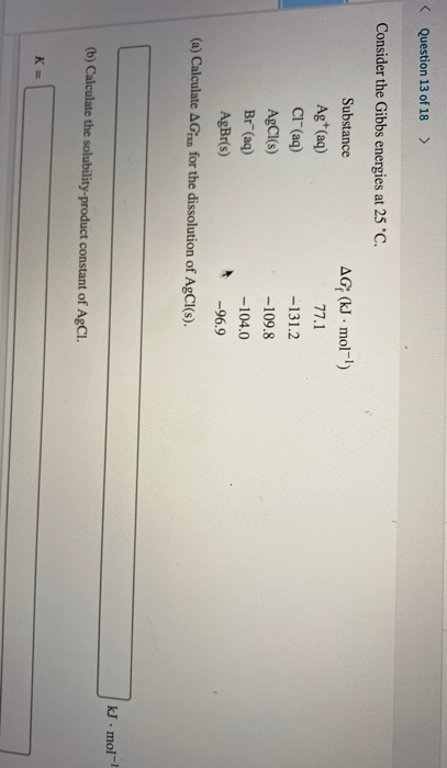 < Question 13 of 18 > Consider the Gibbs energies at 25 °C. Substance AG (kJ. mol-!) Ag+ (aq) 77.1 Cl(aq) -131.2 AgCl(s) -109
