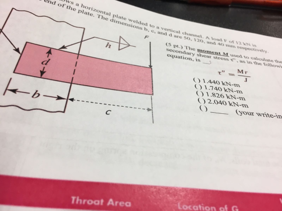 ws a horizontal plate welded to a vertical channel End of the plate. The dimensions b, c, and d are 50, . A load Fof 12 120, and 40o mm respectively 5 pt.) The moment M used to caleulate th secondary shear stress τ, as in the fo equation,is low Mr 1.440 kN-m 1.740 kN-m 01.826 kN-m 2.040O kN-m C) your write-in ocation of G Throat Area