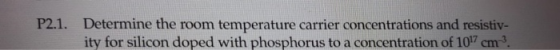 P2.1. Determine the room temperature carrier concentrations and resistiv- ity for silicon doped with phosphorus to a concentration of 107 cm-3.