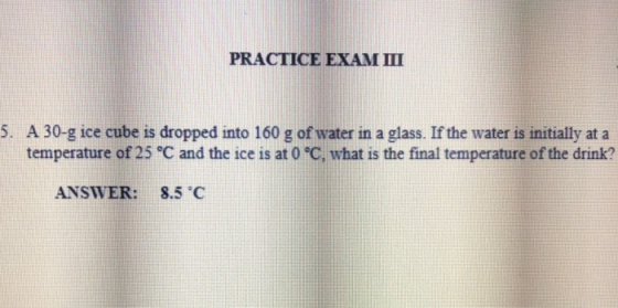 PRACTICE EXAM III 5. A 30-g ice cube is dropped into 160 g of water in a glass. If the water is initially at a temperature of