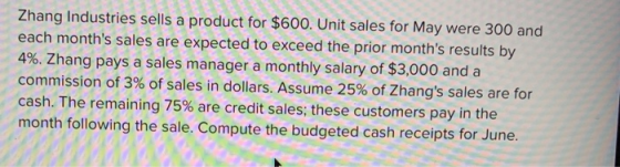 Zhang Industries sells a product for $600. Unit sales for May were 300 and each months sales are expected to exceed the prior months results by 4%. Zhang pays a sales manager a monthly salary of $3,000 and a commission of 3% of sales in dollars. Assume 25% of Zhangs sales are for cash. The remaining 75% are credit sales, these customers pay in the month following the sale. Compute the budgeted cash receipts for June.