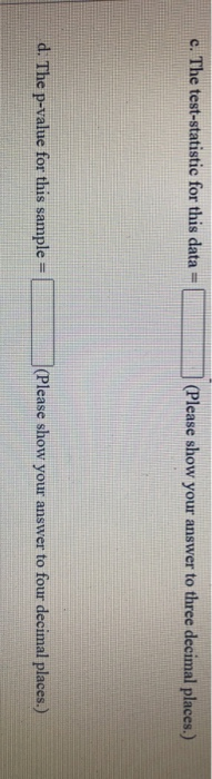 c. The test-statistic for this data (Please show your answer to three decimal places.) d. The p-value for this sample = (Plea
