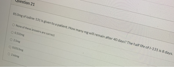 stion 21 85.0mg of iodine-131 is given to a patient. How many mg will remain after 40 days? The half life of 1-131 is 8 days.