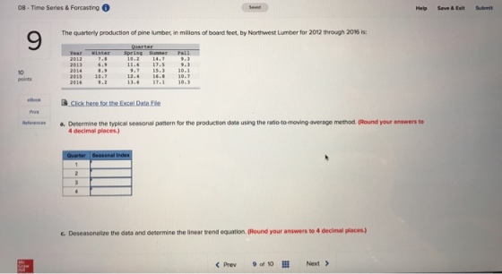 08 - Time Series & Forcasting Help Save & Exit Submit The quarterly production of pine lumber, in millions of board feet, by Northwest Lumber for 2012 through 2016 is: 9 Year winter Spring Sunner Ta11 6.9 9.3 9.7 15.310.1 12.4 16.8 10.7 13.6 17.1 10.3 2013 11.6 17.5 2015 2016 10.7 9.2 points Print aeferences a. Determine the typical seasonal pattern for the production data using the ratio-to-moving-average method. (Round your answers to 4 decimal places c. Deseasonalize the data and determine the linear trend equation. (Round your answers to 4 decimal places.) < Prev9 of 10 Next >