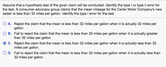 Assume that a hypothesis test of the given claim will be conducted. Identify the type I or type Il error for test. A consumer advocacy group claims that the mean mileage for the Carter Motor Companys new sedan is less than 32 miles per gallon. Identify the type I error for the test. O A. Reject the claim that the mean is less than 32 miles per gallon when it is actually 32 miles per O B. Fail to reject the claim that the mean is less than 32 miles per gallon when it is actually greater OC. Reject the claim that the mean is less than 32 miles per gallon when it is actually less than 32 O D. Fail to reject the claim that the mean is less than 32 miles per gallon when it is actually less than gallon. than 32 miles per gallon. miles per gallon. 32 miles per gallon.