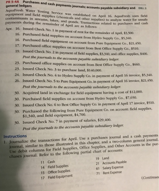 5-4A Purchases PR general ledgers AquaFresh Water Testing Service was established on April 16. Aqua equipment and field and cash payments journals; accounts payable s subsidiary and oBJ.2 supplies (chemicals and other supplies) to taminan payments during the remainder of April are as follows ts in streams, lakes, and ponds. Transactions related analyze water for unsafe to purchases and cash Apr. 16. Issued Check No. 1 in payment of rent for the remainder of April, $3,500. 16. Purchased field supplies on account from Hydro Supply Co., $5.340. 16. Purchased field equipment on account from Pure Equipment Co., $21 17. Purchased office supplies on account from Best Office Supply Co, $510. 19. Issued Check No. 2 in payment of field supplies, $3,340, and office ,450. Post the journals to the accounts payable subsidiary ledger 23. Purchased office supplies on account from Best Office Supply Co., $660. 23. Issued Check No. 3 to purchase land, $140,000. 24. Issued Check No. 4 to Hydro Supply Co. in payment of April 16 invoice, $5,340. 26. Issued Check No. 5 to Pure Equipment Co. in payment of April 16 invoice, $21,450. Post the journals to the accounts payable subsidiary ledger 30. Acquired land in exchange for field equipment having a cost of $12,000. 30. Purchased field supplies on account from Hydro Supply Co., $7,.650. 30. Issued Check No. 6 to Best Office Supply Co. in payment of April 17 invoice, $510. 30. Purchased the following from Pure Equipment Co. on account: field supplies $1,340, and field equipment, $4,700. 30. Issued Check No. 7 in payment of salaries, $29,400 Post the journals to the accounts payable subsidiary ledger ournalize the transactions for April. Use a purchases journal and a cash payments urnal, similar to those illustrated in this chapter, and a two-column general journal. Use debit columns for Field Supplies, Office Supplies, and Other Accounts in the pur- chases journal. Refer to the following partial chart of accounts: Instructions 11 Cash 14 Field Supplies 15 Office Supplies 17 Field Equipment 19 Land 21 Accounts Payable 61 Salary Expense 71 Rent Expense Continue
