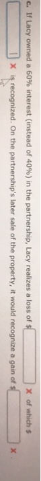 C. If Lacy owned a 60% interest (instead of 40%) in the partnership, Lacy realizes a loss of X of which $ X is recognized. On the partnerships later sale of the property, it would recognize a gain of