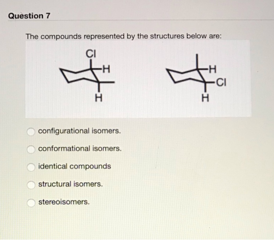 Question 7 The compounds represented by the structures below are: CI Cl configurational isomers. conformational isomers. iden