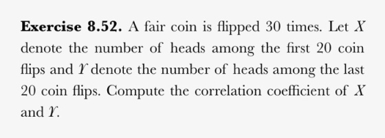 Exercise 8.52. A fair coin is flipped 30 times. LetX denote the number of heads among the first 20 coin flips and Y denote the number of heads among the last 20 coin flips. Compute the correlation coefficient of X and I.