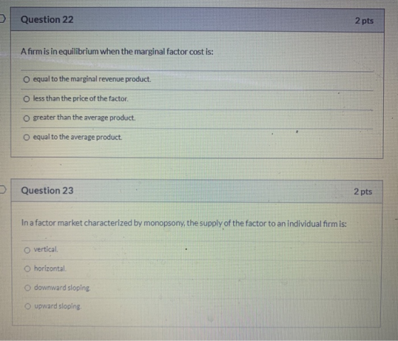 Question 22 2 pts A firm is in equilibrium when the marginal factor cost is: O equal to the marginal revenue product. o less