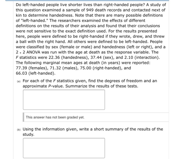 Do left-handed people live shorter lives than right-handed people? A study of this question examined a sample of 949 death records and contacted next of kin to determine handedness. Note that there are many possible definitions of left-handed. The researchers examined the effects of different definitions on the results of their analysis and found that their conclusions were not sensitive to the exact definition used. For the results presented here, people were defined to be right-handed if they wrote, drew, and threw a ball with the right hand. All others were defined to be left-handed. People were classified by sex (female or male) and handedness (left or right), and a 2 2 ANOVA was run with the age at death as the response variable. The F statistics were 22.36 (handedness), 37.44 (sex), and 2.10 (interaction) The following marginal mean ages at death (in years) were reported: 77.39 (females), 71.32 (males), 75.00 (right-handed), and 66.03 (left-handed). (a) For each of the F statistics given, find the degrees of freedom and an approximate P-value. Summarize the results of these tests. This answer has not been graded yet. (b) Using the information given, write a short summary of the results of the study.