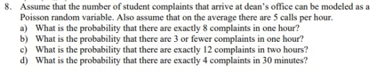 8. Assume that the number of student complaints that arrive at deans office can be modeled as a Poisson random variable. Also assume that on the average there are 5 calls per hour. a) What is the probability that there are exactly 8 complaints in one hour? b) What is the probability that there are 3 or fewer complaints in one hour? c) What is the probability that there are exactly 12 complaints in two hours? d) What is the probability that there are exactly 4 complaints in 30 minutes?