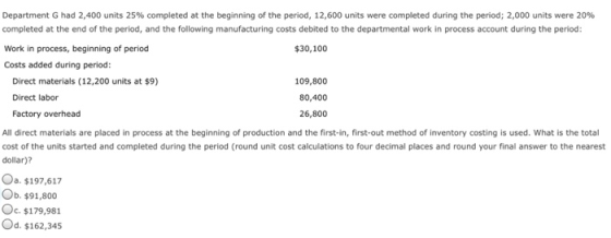 Department G had 2,400 units 25% completed at the beginning of the period, 12,600 units were completed during the period; 2,000 units were 20% completed at the end of the period, and the following manufacturing costs debited to the departmental work in process account during the period: Work in process, beginning of period Costs added during period: $30,100 109,800 80,400 26,800 Direct materials (12,200 units at $9) Direct labor Factory overhead All direct materials are placed in process at the beginning of production and the first-in, first-out method of inventory costing is used. What is the total cost of the units started and completed during the period (round unit cost calculations to four decimal places and round your final answer to the nearest dollar)? Oa, $197,617 Ob. $91,800 Oc, $179,981 Od. $162,345