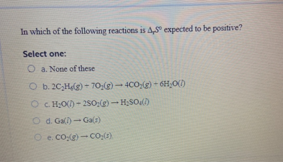 In which of the following reactions is A.Sº expected to be positive? Select one: O a. None of these O b. 2CH(9) - 702(9) - 4C