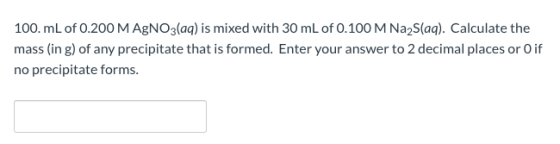 100. mL of 0.200 M AgNO3(aq) is mixed with 30 mL of 0.100 M Na2S(aq). Calculate the mass (in g) of any precipitate that is fo