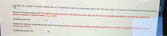 High Flyer, Inc., wishes to maintain a growth rate of 15.75 percent per year and a debt-equity ratio of 85. The profit margin is 4.9 percent, and total asset turnover is constant aft 1.09 What is the dividend payout ratio? (A negative answer should be indicated by a minus sign. Do not round intermediate calculations and enter your answer as a percent rounded to 2 decimal places,e.g32.16.) Dividend payout ratio What is the maximum sustainable growth rate for this company? (Do not round intermediate calculations and enter your answer as a percent rounded to 2 decimal places, e.g 32.16) Sustainable growth rate