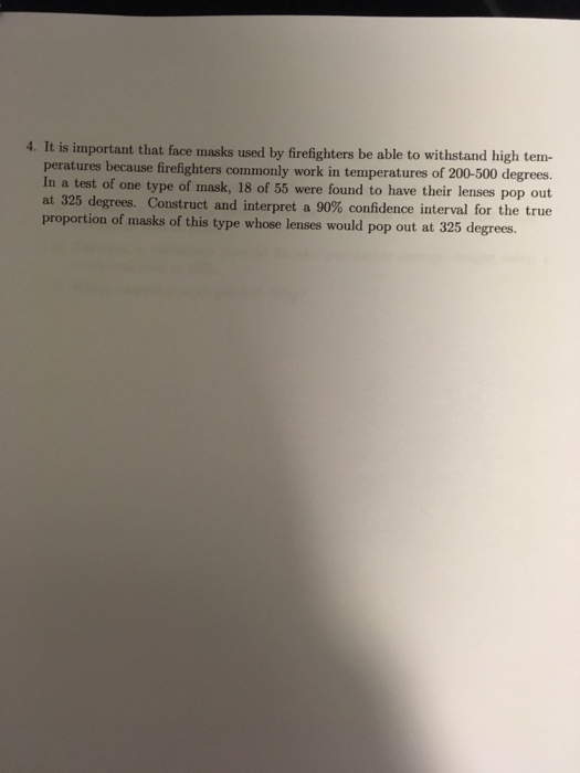 4. It is important that face masks used by firefighters be able to withstand high tem- peratures because firefighters commonly work in temperatures of 200-500 degrees. pop out one t of masK, 55 were found to have their lenses at 325 degrees. Construct and interpret a 90% confidence interval for the true proportion of masks of this type whose lenses would pop out at 325 degrees.