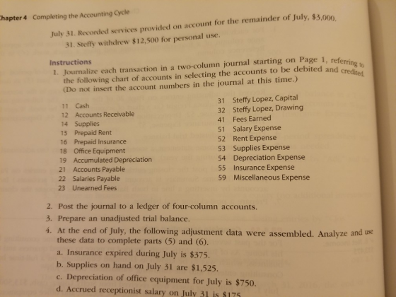 hapter 4 Completing the Accounting Cycle July 31. Recorded services provided on account for the remainder of July, $3,000 31. Stefly withdrew $12,500 for personal use. Instructions the following chart of accounts in selecting the accounts to be debited and cred o (Do not insert the account numbers in the journal at this time.) 1. Journalize each transaction in a two-column journal starting on Page 1, referin credited 11 Cash 12 Accounts Receivable 14 Supplies 15 Prepaid Rent 16 Prepaid Insurance 18 Office Equipment 19 Accumulated Depreciation 21 Accounts Payable 31 Steffy Lopez, Capital 32 Steffy Lopez, Drawing 41 Fees Earned 51 Salary Expense 52 Rent Expense 53 Supplies Expense 54 Depreciation Expense 55 Insurance Expense 59 Miscellaneous Expense 22 Salaries Payable 23 Unearned Fees 2. Post the journal to a ledger of four-column accounts 3. Prepare an unadjusted trial balance. 4. At the end of July, the following adjustment data were as sembled. Analyze and these data to complete parts (5) and (6). a. Insurance expired during July is $375 b. Supplies on hand on July 31 are $1,525. c. Depreciation of office equipment for July is $750. d. Accrued receptionist salary on July 31 is $175
