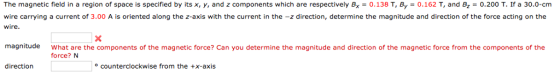 The magnetic field in a region of space is specified by its x, y, and z components which are respectively Bx 0.138 T, By 0.162 T, and B 0.200 T. If a 30.0-cm wire carrying a current of 3.00 A is oriented along the z-axis with the current in the z direction, determine the magnitude and direction of the force acting on the wire. magnitude What are the components of the magnetic force? Can you determine the magnitude and direction of the magnetic force from the components of the force? N direction counterclockwise from the +X-axis