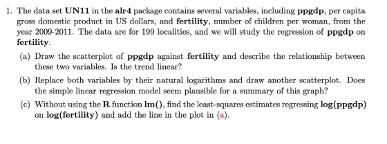 1. The data set UN11 in the alr4 package contains several variables, including ppgdp, per capita gross domestic product in US dollars, and fertility, number of children per woman, from the year 2009-2011. The data are for 199 localities, and we will study the regression of ppgdp on fertility. (a) Draw the scatterplot of ppgdp against fertility and describe the relationship between these two variables. Is the trend linear? (b) Replace both variables by their natural logarithms and draw another scatterplot. Does the simple linear regression model seem plausible for a summary of this graph? (c) Without using the R function Im), find the least-squares estimates regressing log(ppgdp) on log(fertility) and add the line in the plot in (a).