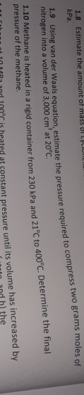 1.8 kPa Estimate the amount of mass ul LyLIU d to compress two gr oles of 1.9 Using van der Waals equation, estimate the pressure require nitrogen into a volume of 3,000 cm3 at 20°C. 1.10 Methane is heated in a rigid container from 230 kPa and 21°C to 400 C. Determine the final pressure of the methane d at constant pressure until its volume has increased by to and bl the