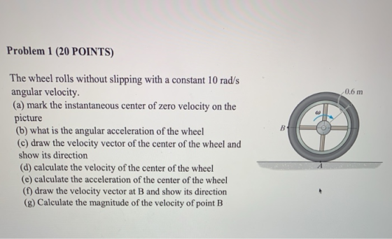 Problem 1 (20 POINTS) 0.6 m B The wheel rolls without slipping with a constant 10 rad/s angular velocity. (a) mark the instan