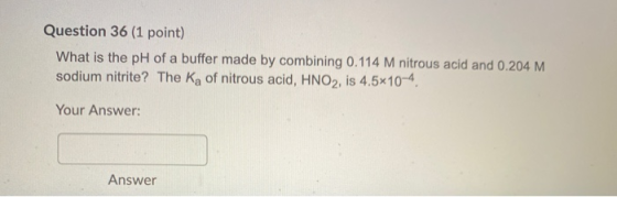 Question 36 (1 point) What is the pH of a buffer made by combining 0.114 M nitrous acid and 0.204 M sodium nitrite? The Ka of
