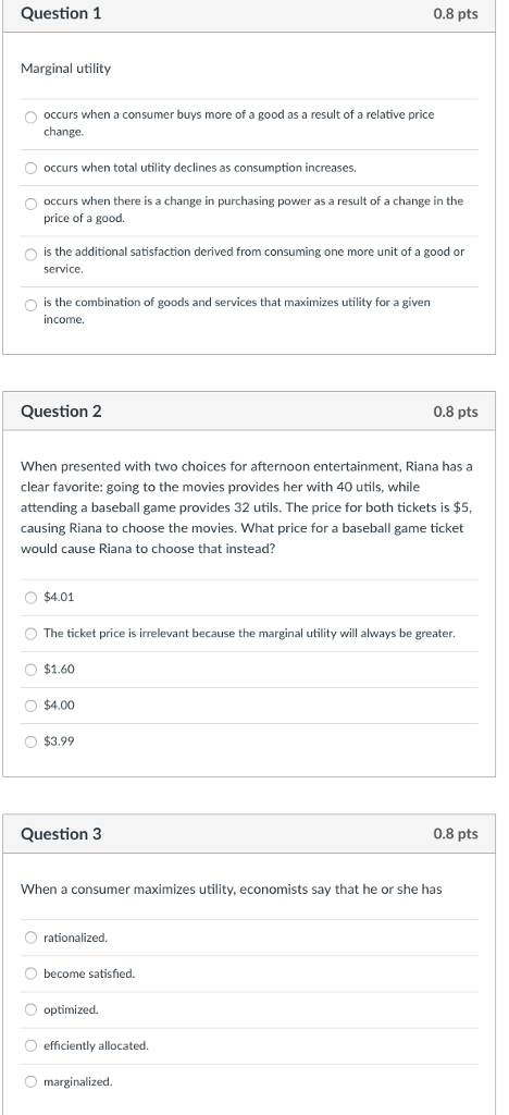 Question 1 0.8 pts Marginal utility O occurs when a consumer buys more of a good as a result of a relative price change O occurs when total utility declines as consumption increases. O occurs when there is a change in purchasing power as a result of a change in the price of a good. O is the additional satisfaction derived from consuming one more unit of a good or service. is the combination of goods and services that maximizes utility for a given income. O Question 2 0.8 pts When presented with two choices for afternoon entertainment, Riana has a clear favorite: going to the movies provides her with 40 utils, while attending a baseball game provides 32 utils. The price for both tickets is $5, causing Riana to choose the movies. What price for a baseball game ticket would cause Riana to choose that instead? O $4.01 O The ticket price is irrelevant because the marginal utility will always be greater O $1.60 $4.00 O $3.99 Question 3 0.8 pts When a consumer maximizes utility, economists say that he or she has O rationalized. O become satisfied. O optimized. O efficiently allocated. marginalized.