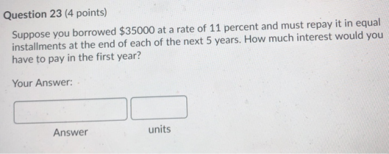 Question 23 (4 points) Suppose you borrowed $35000 at a rate of 11 percent and must repay it in equal installments at the end