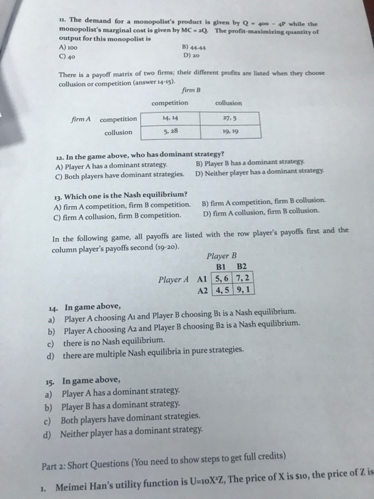 11. The demand for a monopolists product is given by Q-400 4P while the monopolists marginal cost is given by MC- Q The profit-maximizing quantity of output for this monopolist is A) 1o0 B) 44-44 D) 20 There is a payoff matrix of two firms; their different profits are listed when they choose collusion or competition (answer 14-15). firm B competition 4.14 5. 28 collusion 27,5 19, 19 firm A competition collusion 12. In the game above, who has dominant strategy? A) Player A has a dominant strategy C) Both players have dominant strategies. D) Neither player has a dominant strategy B) Player B has a dominant strategy 13. Which one is the Nash equilibrium? A) firm A competition, firm B competition. B) firm A competition, firm B collusion. C) firm A collusion, firm B competition. D) firm A collusion, firm B collusion. In the following game, all payoffs are listed with the row players payoffs first and the column players payoffs second (a9-20). Player B B1 B2 Player A Al 5,6 7,2 A2 4,5 9, 1 14. In game above, a) Player A choosing Ai and Player B choosing Bi is a Nash equilibrium. b) Player A choosing A2 and Player B choosing Bz is a Nash equilibrium. c) there is no Nash equilibrium. d) there are multiple Nash equilibria in pure strategies. 15. In game above, a) Player A has a dominant strategy b) Player B has a dominant strategy c) Both players have dominant strategies. d) Neither player has a dominant strategy Part 2: Short Questions (You need to show steps to get full credits) 1. Meimei Hans utility function is U-ioXZ, The price of X is sio, the price of Z is