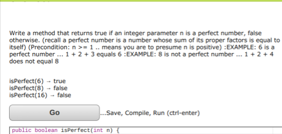 Write a method that returns true if an integer parameter n is a perfect number, false otherwise. (recall a perfect number is a number whose sum of its proper factors is equal to itself) (Precondition: n >= 1 .. means you are to presume n is positive) : EXAMPLE: 6 is a perfect number 1 2 3 equals 6 :EXAMPLE: 8 is not a perfect number... 1 2 + 4 does not equal 8 isPerfect(6) true isPerfect(8) false isPerfect(16) - false Go ..Save, Compile, Run (ctrl-enter) public boolean isPerfect(int n)
